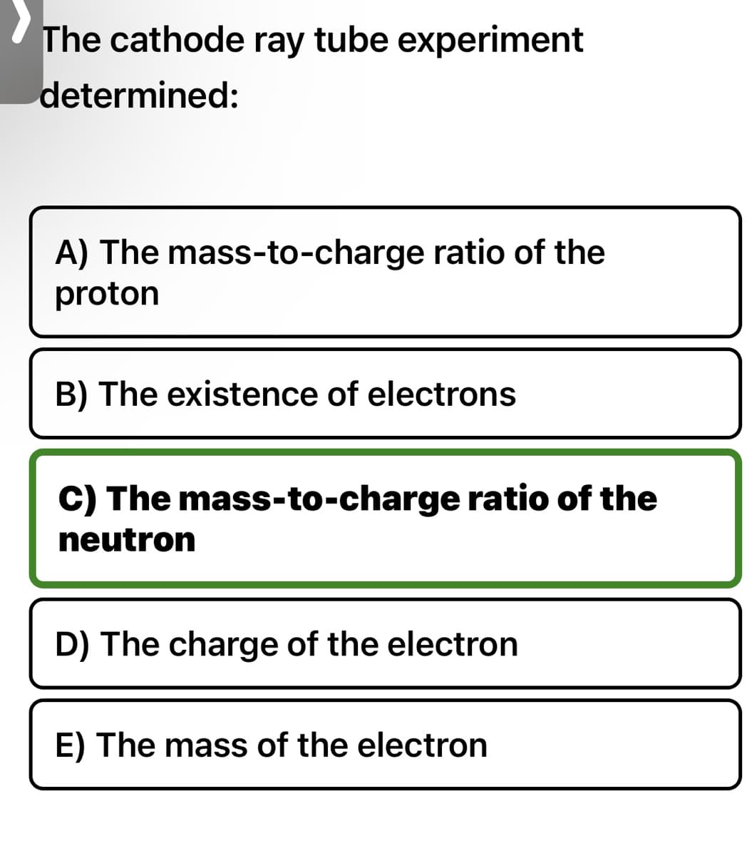 The cathode ray tube experiment
determined:
A) The mass-to-charge ratio of the
proton
B) The existence of electrons
C) The mass-to-charge ratio of the
neutron
D) The charge of the electron
E) The mass of the electron