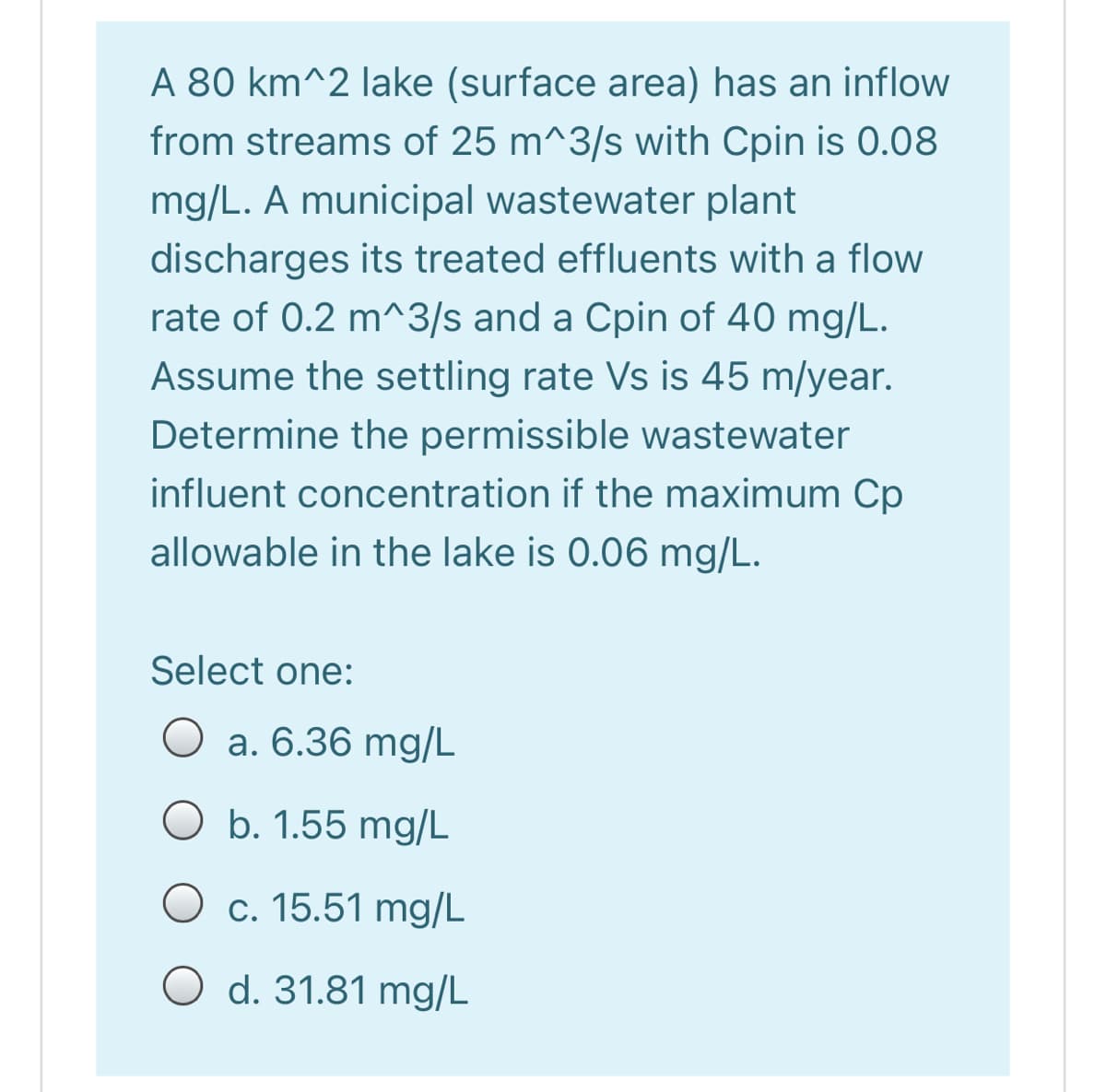 A 80 km^2 lake (surface area) has an inflow
from streams of 25 m^3/s with Cpin is 0.08
mg/L. A municipal wastewater plant
discharges its treated effluents with a flow
rate of 0.2 m^3/s and a Cpin of 40 mg/L.
Assume the settling rate Vs is 45 m/year.
Determine the permissible wastewater
influent concentration if the maximum Cp
allowable in the lake is 0.06 mg/L.
Select one:
O a. 6.36 mg/L
O b. 1.55 mg/L
O c. 15.51 mg/L
O d. 31.81 mg/L
