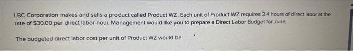 LBC Corporation makes and sells a product called Product WZ. Each unit of Product WZ requires 3.4 hours of direct labor at the
rate of $30.00 per direct labor-hour. Management would like you to prepare a Direct Labor Budget for June.
The budgeted direct labor cost per unit of Product WZ would be: