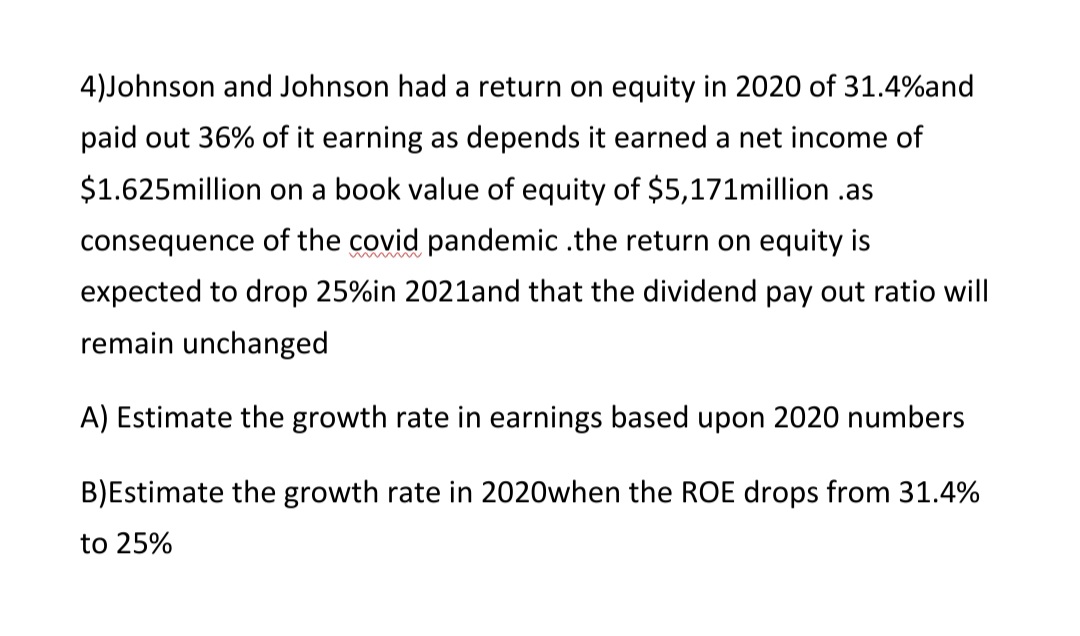 4)Johnson and Johnson had a return on equity in 2020 of 31.4%and
paid out 36% of it earning as depends it earned a net income of
$1.625million on a book value of equity of $5,171million .as
consequence of the covid pandemic .the return on equity is
expected to drop 25%in 2021land that the dividend pay out ratio will
remain unchanged
A) Estimate the growth rate in earnings based upon 2020 numbers
B)Estimate the growth rate in 2020when the ROE drops from 31.4%
to 25%
