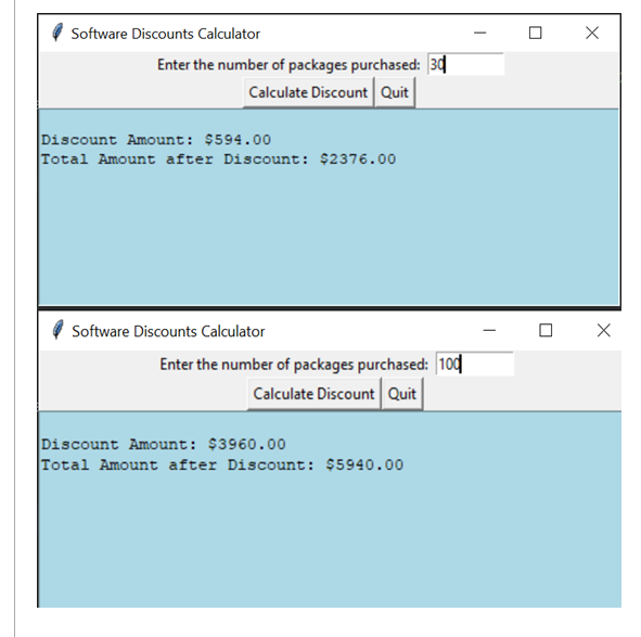 Software Discounts Calculator
Enter the number of packages purchased: 34
Calculate Discount Quit
Discount Amount: $594.00
Total Amount after Discount: $2376.00
Software Discounts Calculator
Enter the number of packages purchased: 10ɖ
Calculate Discount Quit
Discount Amount: $3960.00
Total Amount after Discount: $5940.00
