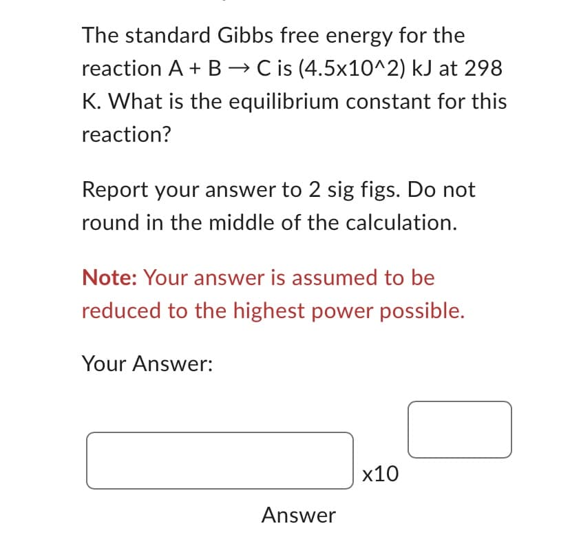 The standard Gibbs free energy for the
reaction A + B → C is (4.5x10^2) kJ at 298
K. What is the equilibrium constant for this
reaction?
Report your answer to 2 sig figs. Do not
round in the middle of the calculation.
Note: Your answer is assumed to be
reduced to the highest power possible.
Your Answer:
x10
Answer