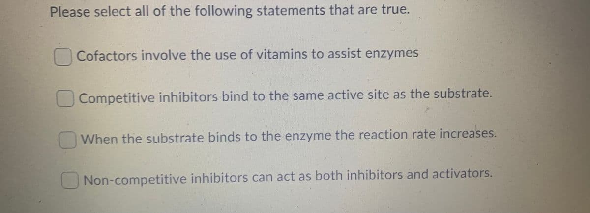 Please select all of the following statements that are true.
Cofactors involve the use of vitamins to assist enzymes
Competitive inhibitors bind to the same active site as the substrate.
When the substrate binds to the enzyme the reaction rate increases.
Non-competitive inhibitors can act as both inhibitors and activators.
