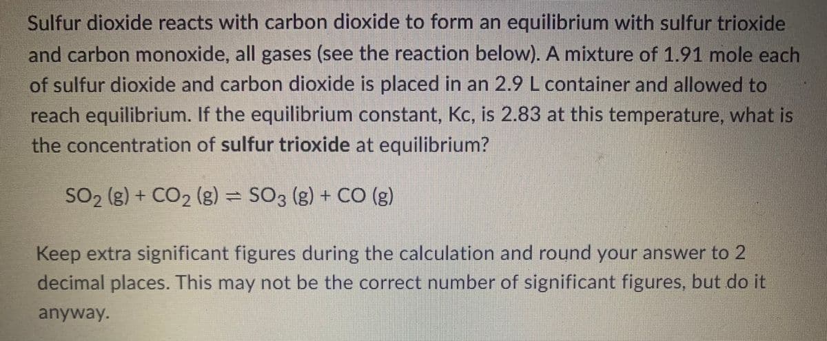 Sulfur dioxide reacts with carbon dioxide to form an equilibrium with sulfur trioxide
and carbon monoxide, all gases (see the reaction below). A mixture of 1.91 mole each
of sulfur dioxide and carbon dioxide is placed in an 2.9 L container and allowed to
reach equilibrium. If the equilibrium constant, Kc, is 2.83 at this temperature, what is
the concentration of sulfur trioxide at equilibrium?
SO₂ (g) + CO₂ (g) = SO3 (g) + CO (g)
Keep extra significant figures during the calculation and round your answer to 2
decimal places. This may not be the correct number of significant figures, but do it
anyway.