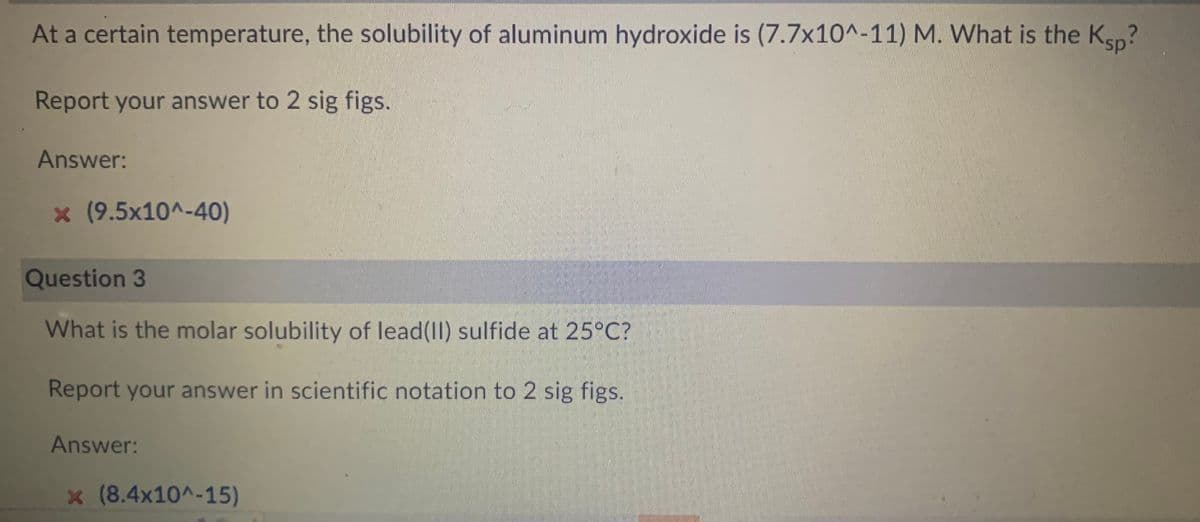 At a certain temperature, the solubility of aluminum hydroxide is (7.7x10^-11) M. What is the Ksp?
Report your answer to 2 sig figs.
Answer:
* (9.5x10^-40)
Question 3
What is the molar solubility of lead(II) sulfide at 25°C?
Report your answer in scientific notation to 2 sig figs.
Answer:
x (8.4x10^-15)