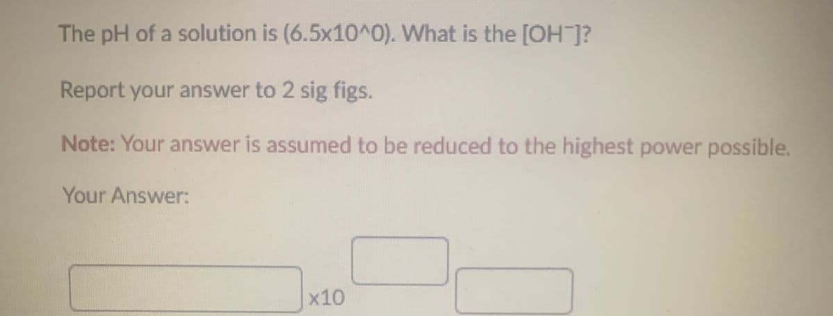 The pH of a solution is (6.5x10^0). What is the [OH-]?
Report your answer to 2 sig figs.
Note: Your answer is assumed to be reduced to the highest power possible.
Your Answer:
x10