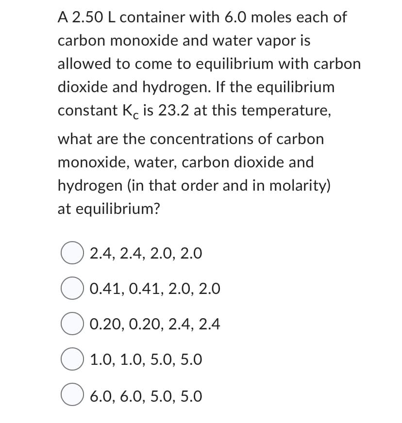 A 2.50 L container with 6.0 moles each of
carbon monoxide and water vapor is
allowed to come to equilibrium with carbon
dioxide and hydrogen. If the equilibrium
constant K is 23.2 at this temperature,
what are the concentrations of carbon
monoxide, water, carbon dioxide and
hydrogen (in that order and in molarity)
at equilibrium?
2.4, 2.4, 2.0, 2.0
0.41, 0.41, 2.0, 2.0
O 0.20, 0.20, 2.4, 2.4
1.0, 1.0, 5.0, 5.0
O 6.0, 6.0, 5.0, 5.0