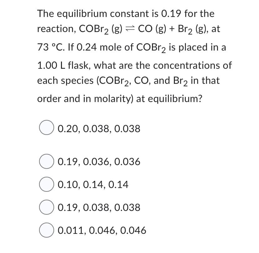 The equilibrium constant is 0.19 for the
reaction, COBr₂ (g) = CO (g) + Br₂ (g), at
73 °C. If 0.24 mole of COBr2 is placed in a
1.00 L flask, what are the concentrations of
each species (COBr2, CO, and Br₂ in that
order and in molarity) at equilibrium?
0.20, 0.038, 0.038
0.19, 0.036, 0.036
0.10, 0.14, 0.14
0.19, 0.038, 0.038
0.011, 0.046, 0.046