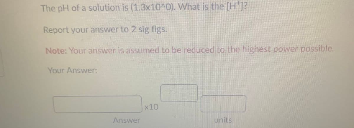 The pH of a solution is (1.3x10^0). What is the [H*]?
Report your answer to 2 sig figs.
Note: Your answer is assumed to be reduced to the highest power possible.
Your Answer:
x10
Answer