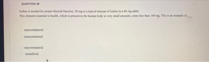 QUESTION 28
Iodine is needed for proper thyroid function. 20 mg is a typical amount of iodine in a 60.-kg adult.
This element essential to health, which is present in the human body in very small amounts, some less than 100 mg. This is an example of
macromineral
monomineral
micromineral
metalloid