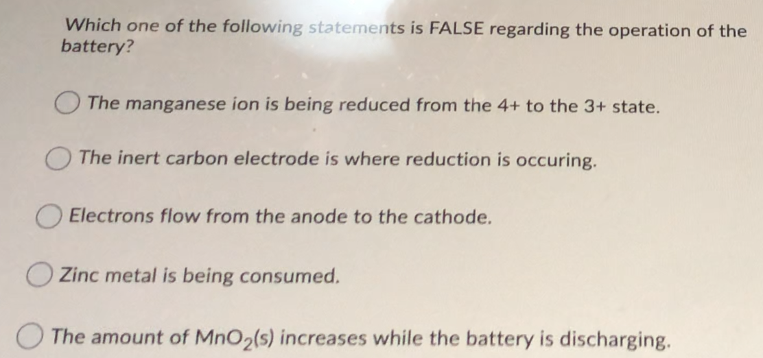 Which one of the following statements is FALSE regarding the operation of the
battery?
O The manganese ion is being reduced from the 4+ to the 3+ state.
O The inert carbon electrode is where reduction is occuring.
O Electrons flow from the anode to the cathode.
Zinc metal is being consumed.
O The amount of MnO2(s) increases while the battery is discharging.
