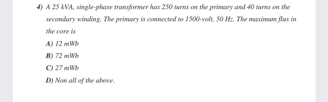 4) A 25 kVA, single-phase transformer has 250 turns on the primary and 40 turns on the
secondary winding. The primary is connected to 1500-volt, 50 Hz. The maximum flux in
the core is
A) 12 mWb
B) 72 mWb
C) 27 mWb
D) Non all of the above.
