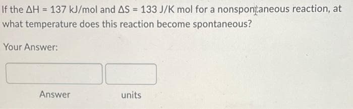 If the AH = 137 kJ/mol and AS = 133 J/K mol for a nonspontaneous reaction, at
what temperature does this reaction become spontaneous?
Your Answer:
Answer
units