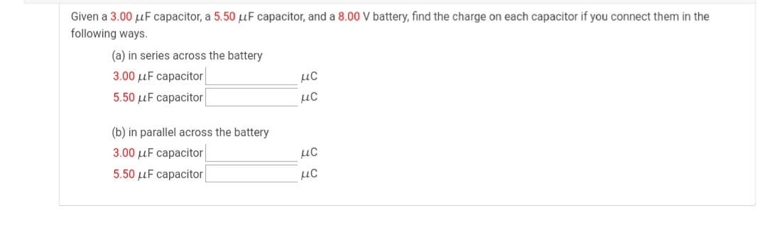 Given a 3.00 µF capacitor, a 5.50 µF capacitor, and a 8.00 V battery, find the charge on each capacitor if you connect them in the
following ways.
(a) in series across the battery
3.00 µF capacitor
µC
5.50 µF capacitor
µC
(b) in parallel across the battery
3.00 µF capacitor
µC
5.50 µF capacitor
µC
