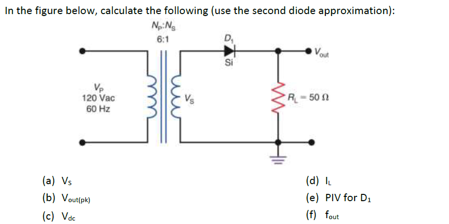 In the figure below, calculate the following (use the second diode approximation):
No: Ng
6:1
Vp
120 Vac
60 Hz
(a) Vs
(b) Vout(pk)
(c) Vdc
Vs
D₁
Si
Vout
R₁ = 50
(d) IL
(e) PIV for D₁
(f) fout