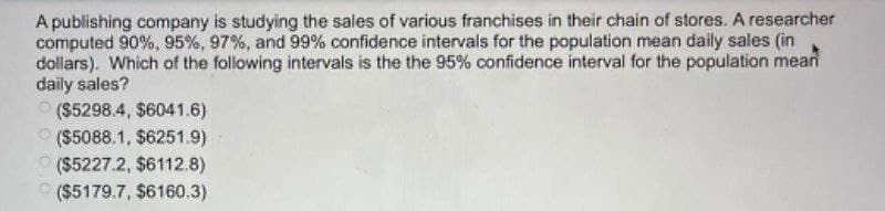 A publishing company is studying the sales of various franchises in their chain of stores. A researcher
computed 90%, 95%, 97%, and 99% confidence intervals for the population mean daily sales (in
dollars). Which of the following intervals is the the 95% confidence interval for the population mean
daily sales?
($5298.4, $6041.6)
($5088.1, $6251.9)
($5227.2, $6112.8)
($5179.7, $6160.3)