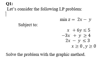 Q1:
Let's consider the following LP problem:
1
min z = 2x – y
Subject to:
x + 6y < 5
-3x + y 24
2х — у s3
x 2 0,y >0
Solve the problem with the graphic method.
