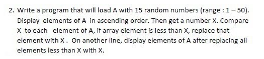 2. Write a program that will load A with 15 random numbers (range : 1-50).
Display elements of A in ascending order. Then get a number X. Compare
X to each element of A, if array element is less than X, replace that
element with X. On another line, display elements of A after replacing all
elements less than X with X.
