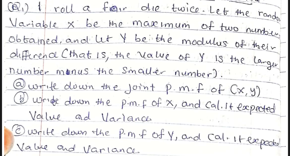 die twice-Let the rando
oliferena Cthat Is, the Vawe of Y s the larger
Variable x be the mase imumof two nunber.
A) { roll a fieaur
obtained, and ut Y be the modulus of their
number munus the Smaller number).
@write down the joint P.m.f of Cx,y)
O wride down the pim.f of X, and Cal.It exxpected
Value ad Varianca
O write elown the Pim f Of Y, and calitexpece!
Value and varlan ce
