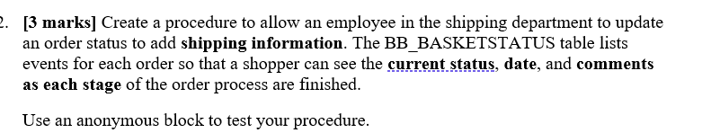 2. [3 marks] Create a procedure to allow an employee in the shipping department to update
an order status to add shipping information. The BB_BASKETSTATUS table lists
events for each order so that a shopper can see the current status, date, and comments
as each stage of the order process are finished.
Use an anonymous block to test your procedure.