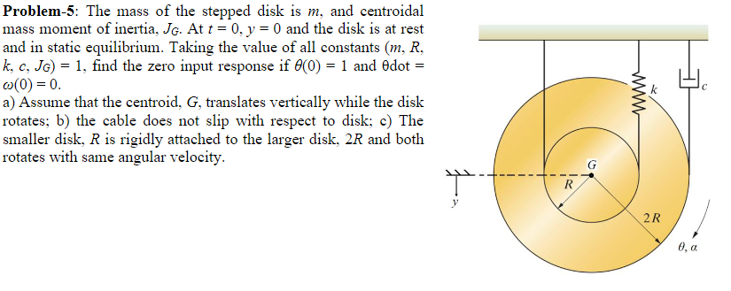 Problem-5: The mass of the stepped disk is m, and centroidal
mass moment of inertia, JG. At t = 0, y = 0 and the disk is at rest
and in static equilibrium. Taking the value of all constants (m, R,
k, c, JG) = 1, find the zero input response if 6(0) = 1 and Odot =
w(0) = 0.
a) Assume that the centroid, G, translates vertically while the disk
rotates; b) the cable does not slip with respect to disk; c) The
smaller disk, R is rigidly attached to the larger disk, 2R and both
rotates with same angular velocity.
G
R
2R
0, a
www
