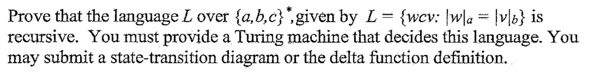 Prove that the language L over {a,b,c}",given by L= {wcv: |w\a = |vl6} is
recursive. You must provide a Turing machine that decides this language. You
may submit a state-transition diagram or the delta function definition.
