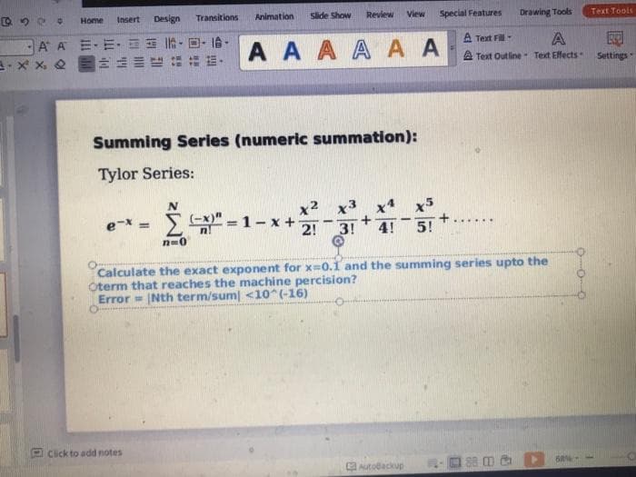 Home
Insert
Design
Transitions
Animation
Slide Show
Review
View
Special Features
Drawing Tools
Text Tools
A A 三-E. 怡-回-6-
A A A A A A
A Text Fill
A
A Text Outline Text Effects
Settings
Summing Series (numeric summation):
Tylor Series:
x2
x5
Σ
-1-x+
e-x =
2!
3!
4!
5!
n=0
Calculate the exact exponent for x=0.1 and the summing series upto the
Oterm that reaches the machine percision?
Error = Nth term/sum <10 (-16)
P Click to add notes
Autodackup
188 CD
