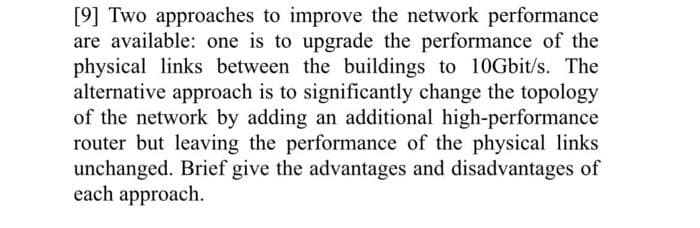 [9] Two approaches to improve the network performance
are available: one is to upgrade the performance of the
physical links between the buildings to 10Gbit/s. The
alternative approach is to significantly change the topology
of the network by adding an additional high-performance
router but leaving the performance of the physical links
unchanged. Brief give the advantages and disadvantages of
each approach.
