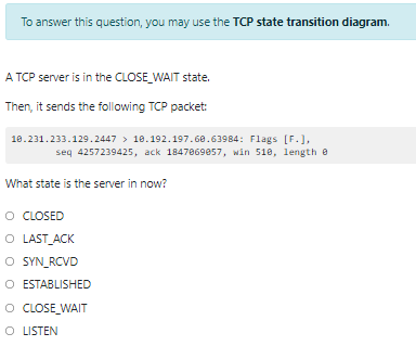 To answer this question, you may use the TCP state transition diagram.
A TCP server is in the CLOSE_WAIT state.
Then, it sends the following TCP packet:
18.231.233.129.2447 > 18.192.197.68.63984: Flags [F.],
seq 4257239425, ack 1847869857, win 518, length e
What state is the server in now?
O CLOSED
O LAST_ACK
O YN_RCVD
O ESTABLISHED
O CLOSE WAIT
O LISTEN
