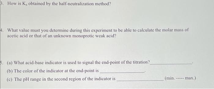 3. How is K, obtained by the half-neutralization method?
4. What value must you determine during this experiment to be able to calculate the molar mass of
acetic acid or that of an unknown monoprotic weak acid?
5. (a) What acid-base indicator is used to signal the end-point of the titration?
(b) The color of the indicator at the end-point is
(c) The pH range in the second region of the indicator is
(min.
max.)
-----
