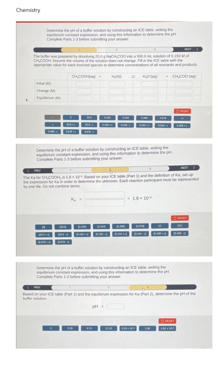 Chemistry
Determine the pH of a buffer solution by constructing an ICE table, writing the
equilibrium constant expression, and using this information to determine the pH.
Complete Parts 1-3 before submitting your answer.
NEXT >
The buffer was prepared by dissolving 20.0 g NaCH,CO0 into a 500.0 mL solution of 0.150 M of
CH,COOH. Assume the volume of the solution does not change. Fill in the ICE table with the
appropriate value for each involved species to determine concentrations of all reactants and products.
CH,COOH(aq) +
H,O(1)
H,O"(aq)
+ CH,COO (aq)
Initial (M)
Change (M)
Equilibrium (M)
5 RESET
20.0
0.150
0.244
0.488
0.678
20.0+
20.0-
0150 +1
0.150-
0.244+
0.488
0.244-
0.488-x
0678
0.678-1
Determine the pH of a buffer solution by constructing an ICE table, writing the
equilibrium constant expression, and using this information to determine the pH.
Complete Parts 1-3 before submitting your answer.
NEXT
( PREV
The Ka for CH,COOH, is 1.8 x 10, Based on your ICE table (Part 1) and the definition of Ka, set up
the expression for Ka in order to determine the unknown. Each reaction participant must be represented
by one tile. Do not combine terms.
K, =
= 1.8 x 10-5
5 RESET
(20.01
j0.150
10.244
0.488
10.678
2]
(20.0+
20.0-
10.150
10.150 -a
10244 +
10.244 -
0.488 +a
10.488 -a
0.678
10.678-
Determine the pH of a buffer solution by constructing an ICE table, writing the
equilibrium constant expression, and using this information to determine the pH.
Complete Parts 1-3 before submitting your answer.
( PREV
2
Based on your ICE table (Part 1) and the equilibrium expression for Ka (Part 2), determine the pH of the
buffer solution.
pH =
O RESET
5.26
8.74
12.10
5.53 10
1.90
181- 10
