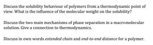 Discuss the solubility behaviour of polymers from a thermodynamic point of
view. What is the influence of the molecular weight on the solubility?
Discuss the two main mechanisms of phase separation in a macromolecular
solution. Give a connection to thermodynamics.
Discuss in own words extended chain and end-to-end distance for a polymer.
