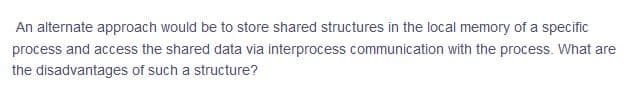 An alternate approach would be to store shared structures in the local memory of a specific
process and access the shared data via interprocess communication with the process. What are
the disadvantages of such a structure?
