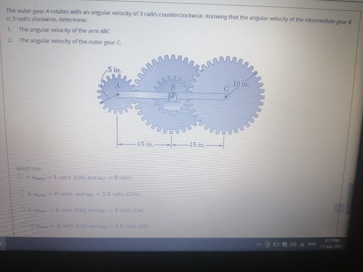 The outer gear A rotates with an angular velocity of 3 rad/s counterclockwise. Knowing that the angular velocity of the intermediate gear B
is 3 rad/s clockwise, determine:
1.
The angular velocity of the arm ABC
2. The angular velocity of the outer gear C.
5 in.
10 in.
15 in.
15 in.
Select one:
O A.Wa= l rad/s (CW); and we
O rad/s
E B. warm =0 rad/s; and wc = 1.5 rad/s (CCW)
O C.warm =5 rad/s (CW); and wc = 3 rad/s (CW)
D:Warm =3 rad/s (CW): and wc =1.5 rad/s (CW).
9:17 PM
AGO eA ENG
17-Apr-2021

