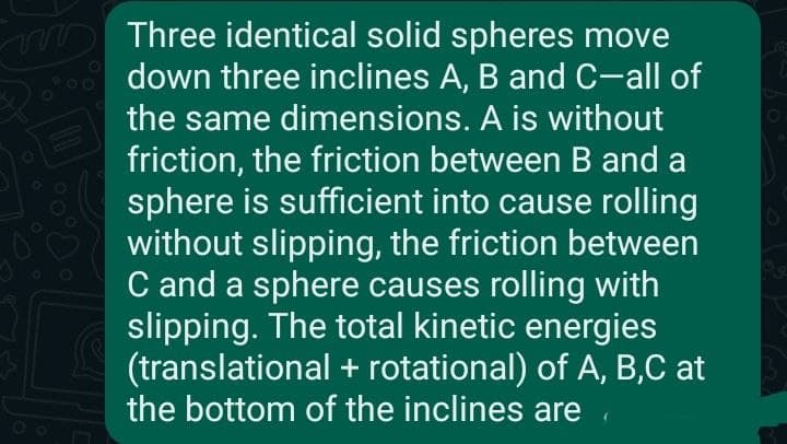 m
Three identical solid spheres move
down three inclines A, B and C-all of
the same dimensions. A is without
friction, the friction between B and a
sphere is sufficient into cause rolling
without slipping, the friction between
C and a sphere causes rolling with
slipping. The total kinetic energies
(translational + rotational) of A, B,C at
the bottom of the inclines are