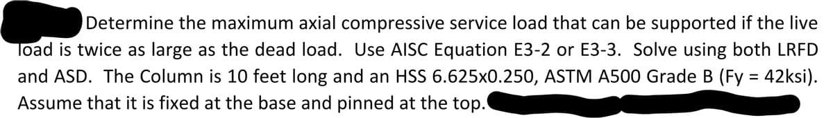Determine the maximum axial compressive service load that can be supported if the live
load is twice as large as the dead load. Use AISC Equation E3-2 or E3-3. Solve using both LRFD
and ASD. The Column is 10 feet long and an HSS 6.625x0.250, ASTM A500 Grade B (Fy = 42ksi).
Assume that it is fixed at the base and pinned at the top.
