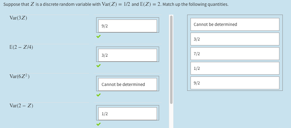Suppose that Z is a discrete random variable with Var(Z) = 1/2 and E(Z) = 2. Match up the following quantities.
Var(3Z)
9/2
Cannot be determined
3/2
E(2 – Z14)
3/2
7/2
1/2
Var(6Z²)
Cannot be determined
9/2
Var(2 – Z)
1/2
