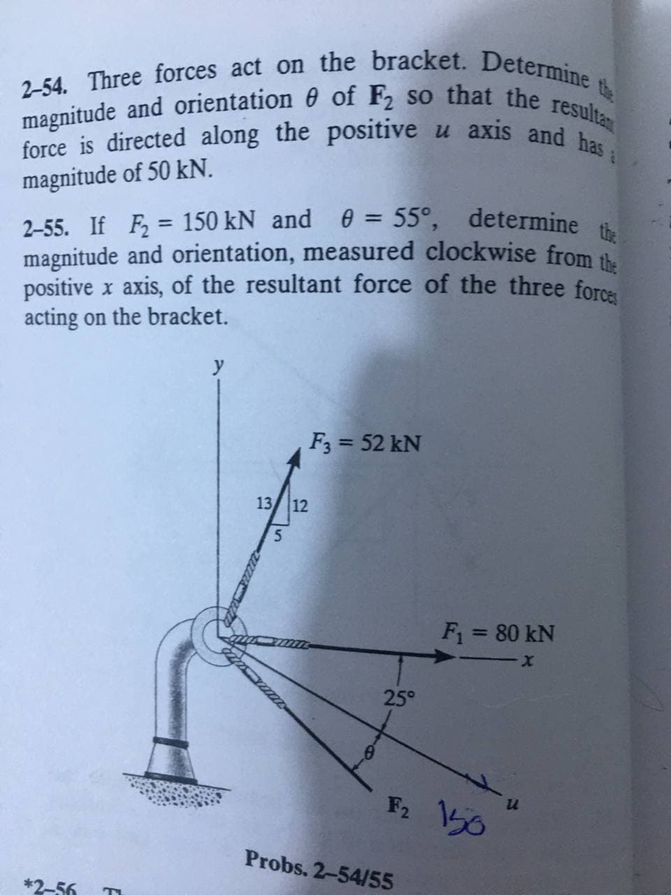 2-54. Three forces act on the bracket. Determine
magnitude and orientation 0 of F2 so that the resultan
force is directed along the positive u axis and has a
the
magnitude of 50 kN.
2-55. If F, = 150 kN and 0 = 55°, determine
magnitude and orientation, measured clockwise from
positive x axis, of the resultant force of the three forcs
acting on the bracket.
%3D
%3D
y
F3 = 52 kN
13/ 12
F = 80 kN
25°
F2 50
Probs. 2-54/55
*2-56
