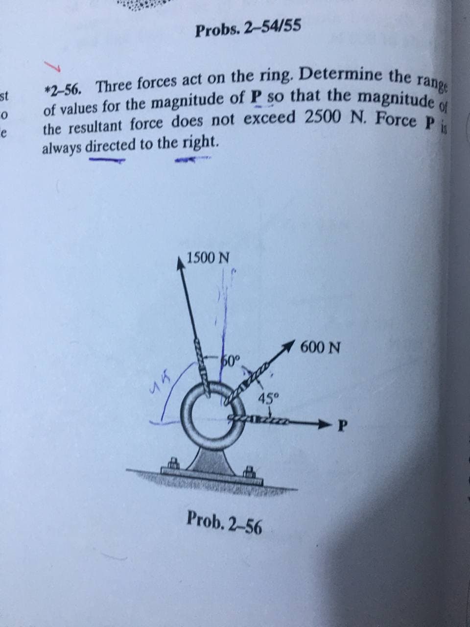 of values for the magnitude of P so that the magnitude of
*2-56. Three forces act on the ring. Determine the range
the resultant force does not exceed 2500 N. Force P is
Probs. 2-54/55
st
always directed to the right.
1500 N
600 N
45°
Prob. 2-56
45
