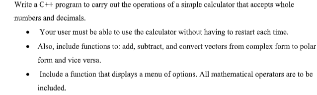 Write a C++ program to carry out the operations of a simple calculator that accepts whole
numbers and decimals.
• Your user must be able to use the calculator without having to restart each time.
•
Also, include functions to: add, subtract, and convert vectors from complex form to polar
form and vice versa.
Include a function that displays a menu of options. All mathematical operators are to be
included.