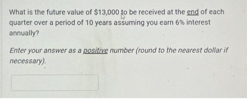 What is the future value of $13,000 to be received at the end of each
quarter over a period of 10 years assuming you earn 6% interest
annually?
Enter your answer as a positive number (round to the nearest dollar if
necessary).
