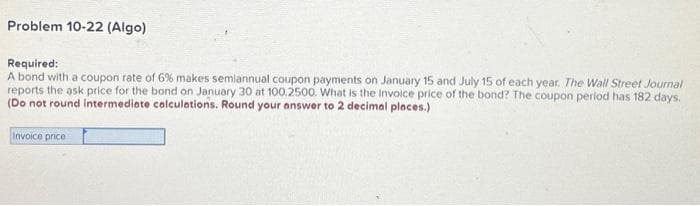 Problem 10-22 (Algo)
Required:
A bond with a coupon rate of 6% makes semiannual coupon payments on January 15 and July 15 of each year. The Wall Street Journal
reports the ask price for the bond on January 30 at 100.2500. What is the invoice price of the bond? The coupon period has 182 days.
(Do not round intermediate calculations. Round your answer to 2 decimal places.)
Invoice price :