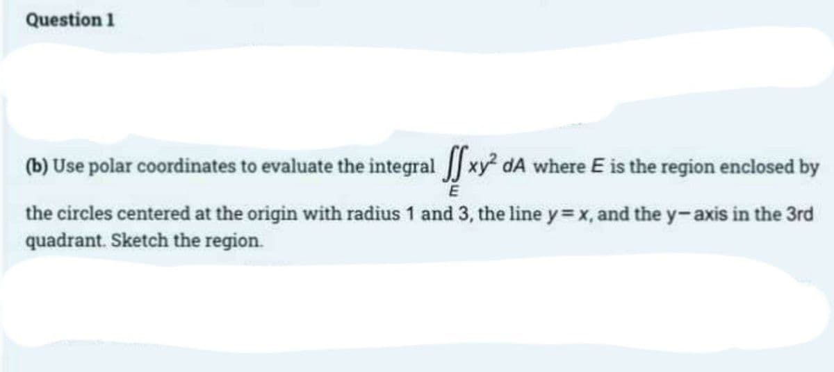 Question 1
(b) Use polar coordinates to evaluate the integral xy² dA where E is the region enclosed by
E
the circles centered at the origin with radius 1 and 3, the line y=x, and the y-axis in the 3rd
quadrant. Sketch the region.