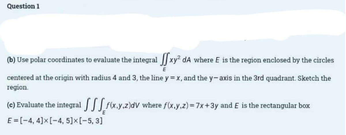 Question 1
(b) Use polar coordinates to evaluate the integral xy² dA where E is the region enclosed by the circles
E
centered at the origin with radius 4 and 3, the line y = x, and the y-axis in the 3rd quadrant. Sketch the
region.
(c) Evaluate the integral [f(x,y,z)dV where f(x,y,z) = 7x+3y and E is the rectangular box
E=[-4, 4] x [-4, 5] x [-5, 3]