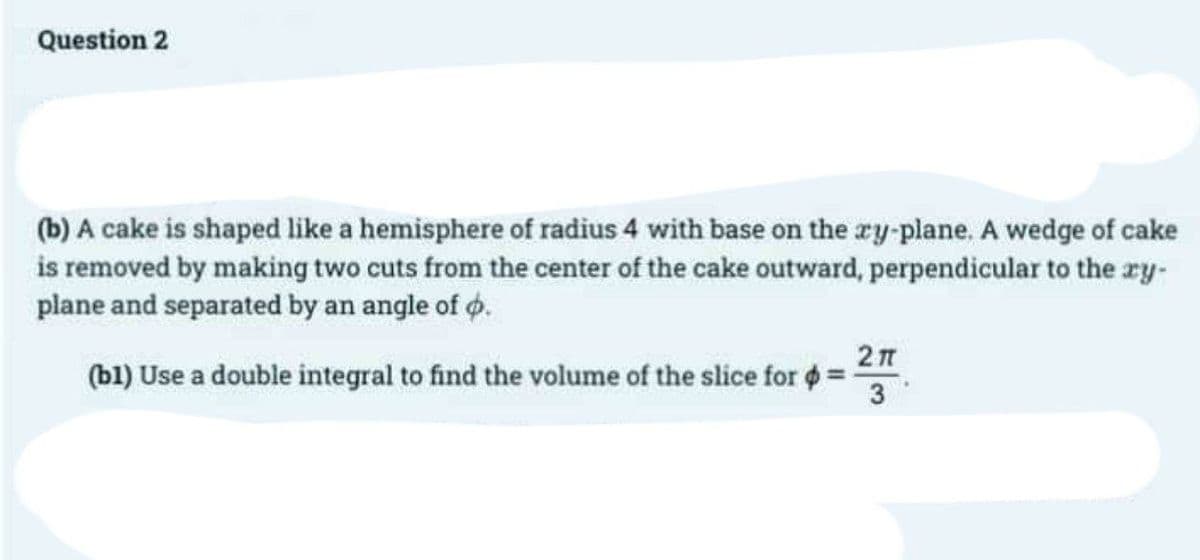 Question 2
(b) A cake is shaped like a hemisphere of radius 4 with base on the xy-plane. A wedge of cake
is removed by making two cuts from the center of the cake outward, perpendicular to the xy-
plane and separated by an angle of .
(b1) Use a double integral to find the volume of the slice for
2π
3