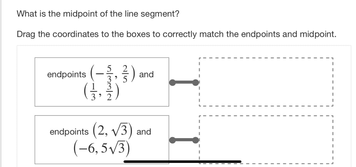 What is the midpoint of the line segment?
Drag the coordinates to the boxes to correctly match the endpoints and midpoint.
endpoints (-,)
(금, 를)
and
endpoints (2, V3) and
(-6, 5/3)

