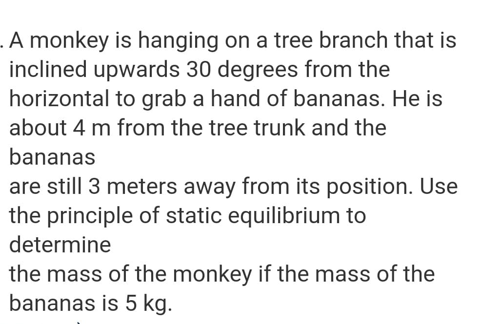 .A monkey is hanging on a tree branch that is
inclined upwards 30 degrees from the
horizontal to grab a hand of bananas. He is
about 4 m from the tree trunk and the
bananas
are still 3 meters away from its position. Use
the principle of static equilibrium to
determine
the mass of the monkey if the mass of the
bananas is 5 kg.

