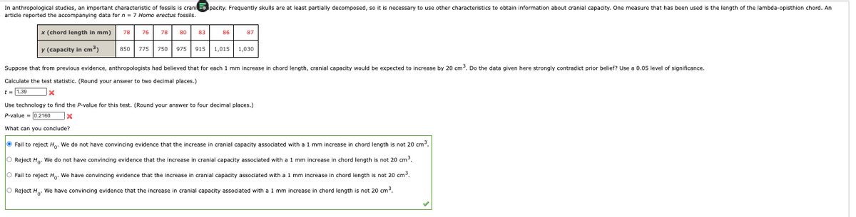 In anthropological studies, an important characteristic of fossils is crani pacity. Frequently skulls are at least partially decomposed, so it is necessary to use other characteristics to obtain information about cranial capacity. One measure that has been used is the length of the lambda-opisthion chord. An
article reported the accompanying data for n = 7 Homo erectus fossils.
x (chord length in mm) 78 76 78
y (capacity in cm³)
850 775 750
80
975
83
86
87
915 1,015 1,030
Suppose that from previous evidence, anthropologists had believed that for each 1 mm increase in chord length, cranial capacity would be expected to increase by 20 cm³. Do the data given here strongly contradict prior belief? Use a 0.05 level of significance.
Calculate the test statistic. (Round your answer to two decimal places.)
t = 1.39
x
Use technology to find the P-value for this test. (Round your answer to four decimal places.)
P-value = 0.2160X
What can you conclude?
ⒸFail to reject H. We do not have convincing evidence that the increase in cranial capacity associated with a 1 mm increase in chord length is not 20 cm³.
O Reject Ho. We do not have convincing evidence that the increase in cranial capacity associated with a 1 mm increase in chord length is not 20 cm³.
O Fail to reject H. We have convincing evidence that the increase in cranial capacity associated with a 1 mm increase in chord length is not 20 cm³.
O Reject H. We have convincing evidence that the increase in cranial capacity associated with a 1 mm increase in chord length is not 20 cm³.