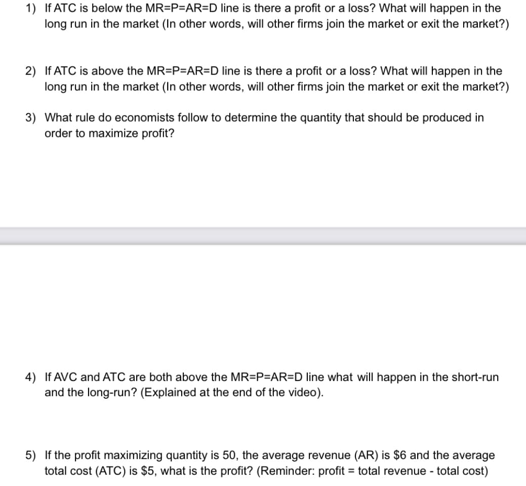 1) If ATC is below the MR=P=AR=D line is there a profit or a loss? What will happen in the
long run in the market (In other words, will other firms join the market or exit the market?)
2) If ATC is above the MR=P=AR=D line is there a profit or a loss? What will happen in the
long run in the market (In other words, will other firms join the market or exit the market?)
3) What rule do economists follow to determine the quantity that should be produced in
order to maximize profit?
4) If AVC and ATC are both above the MR=P=AR=D line what will happen in the short-run
and the long-run? (Explained at the end of the video).
5) If the profit maximizing quantity is 50, the average revenue (AR) is $6 and the average
total cost (ATC) is $5, what is the profit? (Reminder: profit = total revenue - total cost)
