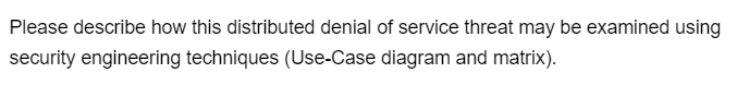 Please describe how this distributed denial of service threat may be examined using
security engineering techniques (Use-Case diagram and matrix).